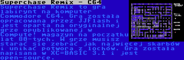 Superchase Remix - C64 | Superchase Remix to gra labirynt na komputer Commodore C64. Gra została opracowana przez JJFlash i jest oparta na oryginalnej grze opublikowanej w Compute! magazyn na początku lat 80-tych. W grze musisz starać się zebrać jak najwięcej skarbów i unikać potwora z lochów. Gra została napisana w XC=BASIC 3.1 i jest open-source.