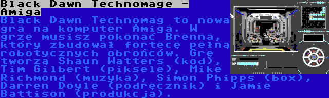 Black Dawn Technomage - Amiga | Black Dawn Technomag to nowa gra na komputer Amiga. W grze musisz pokonać Brenna, który zbudował fortecę pełną robotycznych obrońców. Grę tworzą Shaun Watters (kod), Tim Gilbert (piksele), Mike Richmond (muzyka), Simon Phipps (box), Darren Doyle (podręcznik) i Jamie Battison (produkcja).