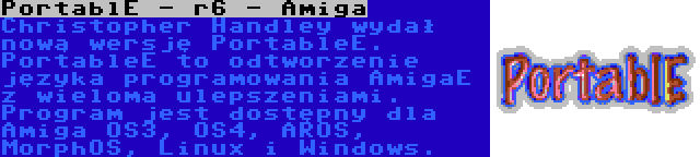 PortablE - r6 - Amiga | Christopher Handley wydał nową wersję PortableE. PortableE to odtworzenie języka programowania AmigaE z wieloma ulepszeniami. Program jest dostępny dla Amiga OS3, OS4, AROS, MorphOS, Linux i Windows.