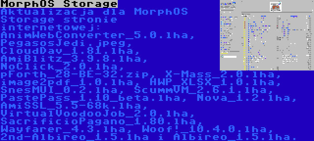 MorphOS Storage | Aktualizacja dla MorphOS Storage stronie internetowej: AnimWebConverter_5.0.lha, PegasosJedi.jpeg, CloudDav_1.81.lha, AmiBlitz_3.9.8.lha, NoClick_2.0.lha, pForth_28-BE-32.zip, X-Mass_2.0.lha, image2pdf_1.0.lha, HWP_XLSX_1.0.lha, SnesMUI_0.2.lha, ScummVM_2.6.1.lha, PastePass_1.10_beta.lha, Nova_1.2.lha, AmiSSL_5.5-68k.lha, VirtualVoodooJob_2.0.lha, SacrificioPagano_1.80.lha, Wayfarer_4.3.lha, Woof!_10.4.0.lha, 2nd-Albireo_1.5.lha i Albireo_1.5.lha.