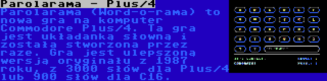 Parolarama - Plus/4 | Parolarama (Word-o-rama) to nowa gra na komputer Commodore Plus/4. Ta gra jest układanką słowną i została stworzona przez raze. Gra jest ulepszoną wersją oryginału z 1987 roku, z 3000 słów dla Plus/4 lub 900 słów dla C16.