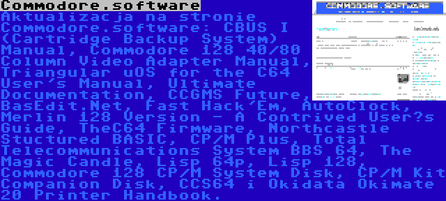 Commodore.software | Aktualizacja na stronie Commodore.software: CBUS I (Cartridge Backup System) Manual, Commodore 128 40/80 Column Video Adapter Manual, Triangular uOS for the C64 User's Manual, Ultimate Documentation, CCGMS Future, BasEdit.Net, Fast Hack'Em, AutoClock, Merlin 128 Version - A Contrived User’s Guide, TheC64 Firmware, Northcastle Stuctured BASIC, CP/M Plus, Total Telecommunications System BBS 64, The Magic Candle, Lisp 64p, Lisp 128, Commodore 128 CP/M System Disk, CP/M Kit Companion Disk, CCS64 i Okidata Okimate 20 Printer Handbook.