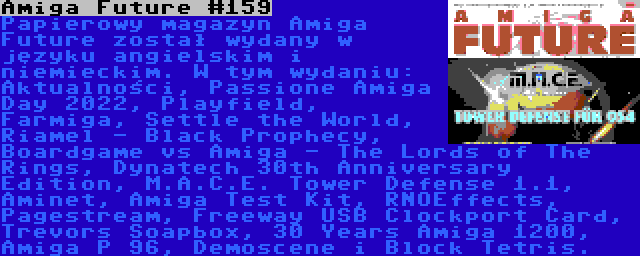 Amiga Future #159 | Papierowy magazyn Amiga Future został wydany w języku angielskim i niemieckim. W tym wydaniu: Aktualności, Passione Amiga Day 2022, Playfield, Farmiga, Settle the World, Riamel - Black Prophecy, Boardgame vs Amiga - The Lords of The Rings, Dynatech 30th Anniversary Edition, M.A.C.E. Tower Defense 1.1, Aminet, Amiga Test Kit, RNOEffects, Pagestream, Freeway USB Clockport Card, Trevors Soapbox, 30 Years Amiga 1200, Amiga P 96, Demoscene i Block Tetris.