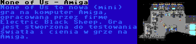 None of Us - Amiga | None of Us to nowa (mini) gra na komputer Amiga, opracowana przez firmę Electric Black Sheep. Gra jest stworzona do testowania światła i cienia w grze na Amiga.
