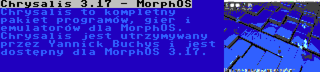 Chrysalis 3.17 - MorphOS | Chrysalis to kompletny pakiet programów, gier i emulatorów dla MorphOS. Chrysalis jest utrzymywany przez Yannick Buchys i jest dostępny dla MorphOS 3.17.