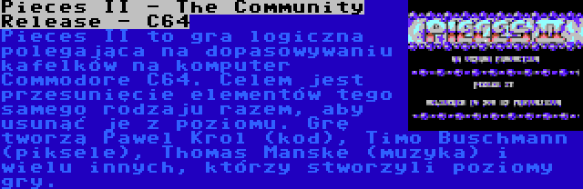 Pieces II - The Community Release - C64 | Pieces II to gra logiczna polegająca na dopasowywaniu kafelków na komputer Commodore C64. Celem jest przesunięcie elementów tego samego rodzaju razem, aby usunąć je z poziomu. Grę tworzą Pawel Krol (kod), Timo Buschmann (piksele), Thomas Manske (muzyka) i wielu innych, którzy stworzyli poziomy gry.