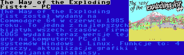 The Way of the Exploding Fist++ - PC | The Way of the Exploding Fist został wydany na Commodore 64 w czerwcu 1985 roku. To jedna z najlepszych bijatyk wszech czasów. Firma COGS wydała teraz wersję tej gry na komputery PC dla systemów Windows i Linux. Funkcje to: 4 graczy, aktualizacje grafiki i przewijanie paralaksy.