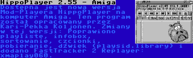HippoPlayer 2.55 - Amiga | Dostępna jest nowa wersja Mod-Playera HippoPlayer na komputer Amiga. Ten program został opracowany przez Kari-Pekka Koljonen. Zmiany w tej wersji: Poprawiono playlistę, infobox, sortowanie, czcionki, pobieranie, dźwięk (playsid.library) i dodano FastTracker 2 Replayer: xmaplay060.