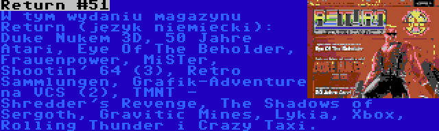 Return #51 | W tym wydaniu magazynu Return (język niemiecki): Duke Nukem 3D, 50 Jahre Atari, Eye Of The Beholder, Frauenpower, MiSTer, Shootin' 64 (3), Retro Sammlungen, Grafik-Adventure na VCS (2), TMNT - Shredder's Revenge, The Shadows of Sergoth, Gravitic Mines, Lykia, Xbox, Rolling Thunder i Crazy Taxi.