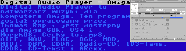 Digital Audio Player - Amiga | Digital Audio Player to odtwarzacz muzyki dla komputera Amiga. Ten program został opracowany przez Thomas Rap i jest dostępny dla Amiga 68k, OS4 i MorphOS. Cechy to: mp3, AIFF, WAV, FLAC, OGG, MOD, MIDI, DBM, CDDA, Audio-CD, ID3-Tags, CDDB, CD-Tekst i ARexx.