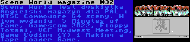Scene World magazine #32 | Scena World jest dyskietka Angielski magazyn dla PAL i NTSC Commodore 64 sceny. W tym wydaniu: 5 Minutes of Fame, Gamescom 2022, Floppy Totaal, VCF Midwest Meeting, Game Coding (7) i Making a Tape Loader Game.