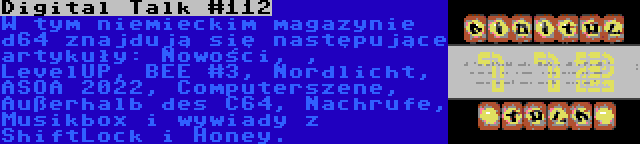 Digital Talk #112 | W tym niemieckim magazynie d64 znajdują się następujące artykuły: Nowości, , LevelUP, BEE #3, Nordlicht, ASOA 2022, Computerszene, Außerhalb des C64, Nachrufe, Musikbox i wywiady z ShiftLock i Honey.