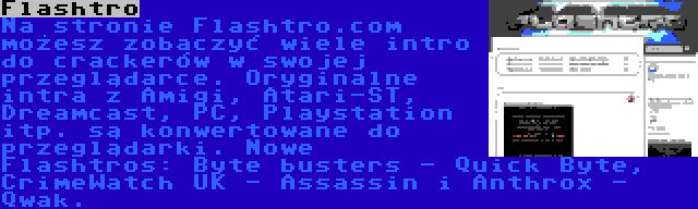 Flashtro | Na stronie Flashtro.com możesz zobaczyć wiele intro do crackerów w swojej przeglądarce. Oryginalne intra z Amigi, Atari-ST, Dreamcast, PC, Playstation itp. są konwertowane do przeglądarki. Nowe Flashtros: Byte busters - Quick Byte, CrimeWatch UK - Assassin i Anthrox - Qwak.