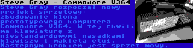 Steve Gray - Commodore V364 | Steve Gray rozpoczął nowy projekt sprzętowy: zbudowanie klona prototypowego komputera Commodore V364. W tej chwili ma klawiaturę z niestandardowymi nasadkami klawiszy i makietą etui. Następnym krokiem jest sprzęt mowy.
