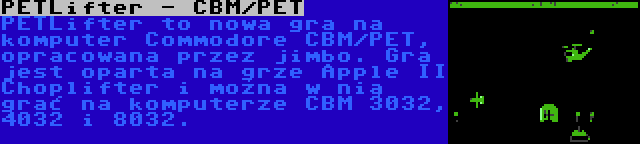 PETLifter - CBM/PET | PETLifter to nowa gra na komputer Commodore CBM/PET, opracowana przez jimbo. Gra jest oparta na grze Apple II Choplifter i można w nią grać na komputerze CBM 3032, 4032 i 8032.