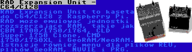 RAD Expansion Unit - C64/C128 | RAD Expansion Unit to kaseta do C64/C128 z Raspberry Pi. RAD może emulować jednostki rozszerzające RAM, takie jak CBM 1700/1750/1764, CLD Super 1750 Clone, CMD 1750/1750XL i GeoRAM/NeoRAM. Istnieje również menu dla plików REU, plików GeoRAM, NUVIE i PRG.