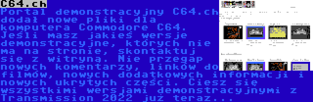 C64.ch | Portal demonstracyjny C64.ch dodał nowe pliki dla komputera Commodore C64. Jeśli masz jakieś wersje demonstracyjne, których nie ma na stronie, skontaktuj się z witryną. Nie przegap nowych komentarzy, linków do filmów, nowych dodatkowych informacji i nowych ukrytych części. Ciesz się wszystkimi wersjami demonstracyjnymi z Transmission 2022 już teraz...