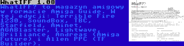 WhatIFF 1.08 | WhatIFF? to magazyn amigowy w formacie Amiga Guide. W tej edycji: Terrible Fire 1230, SoundBox, TBC, Starfield, Aminet, AGABlaster, Lightwave, Brilliance, Andreas (Amiga Future) i Allen PPC (TF Builder).