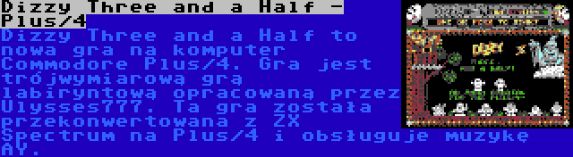 Dizzy Three and a Half - Plus/4 | Dizzy Three and a Half to nowa gra na komputer Commodore Plus/4. Gra jest trójwymiarową grą labiryntową opracowaną przez Ulysses777. Ta gra została przekonwertowana z ZX Spectrum na Plus/4 i obsługuje muzykę AY.

