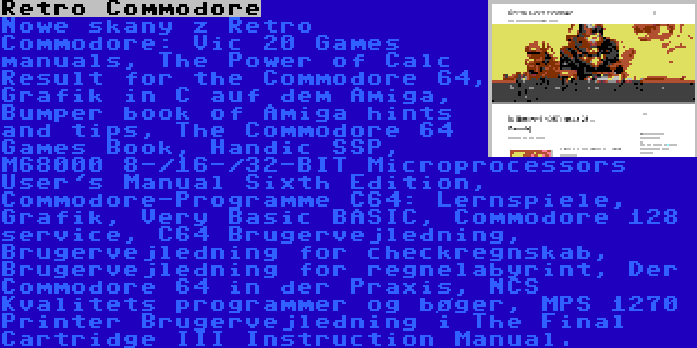 Retro Commodore | Nowe skany z Retro Commodore: Vic 20 Games manuals, The Power of Calc Result for the Commodore 64, Grafik in C auf dem Amiga, Bumper book of Amiga hints and tips, The Commodore 64 Games Book, Handic SSP, M68000 8-/16-/32-BIT Microprocessors User's Manual Sixth Edition, Commodore-Programme C64: Lernspiele, Grafik, Very Basic BASIC, Commodore 128 service, C64 Brugervejledning, Brugervejledning for checkregnskab, Brugervejledning for regnelabyrint, Der Commodore 64 in der Praxis, NCS Kvalitets programmer og bøger, MPS 1270 Printer Brugervejledning i The Final Cartridge III Instruction Manual.