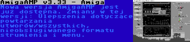 AmigaAMP v3.33 - Amiga | Nowa wersja AmigaAMP jest już dostępna. Zmiany w tej wersji: Ulepszenia dotyczące powtarzania utworów/wszystkich, nieobsługiwanego formatu strumienia i menu.