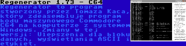 Regenerator 1.73 - C64 | Regenerator to program stworzony przez Tomaza Kaca, który zdeasembluje program kodu maszynowego Commodore C64 na komputerze z systemem Windows. Zmiany w tej wersji: Ulepszenia dla bloku danych, wyświetlania ASCII i etykiet.
