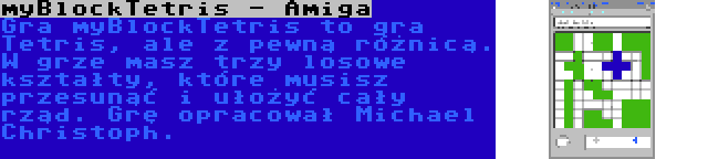 myBlockTetris - Amiga | Gra myBlockTetris to gra Tetris, ale z pewną różnicą. W grze masz trzy losowe kształty, które musisz przesunąć i ułożyć cały rząd. Grę opracował Michael Christoph.