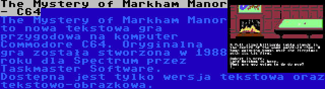 The Mystery of Markham Manor - C64 | The Mystery of Markham Manor to nowa tekstowa gra przygodowa na komputer Commodore C64. Oryginalna gra została stworzona w 1988 roku dla Spectrum przez Taskmaster Software. Dostępna jest tylko wersja tekstowa oraz tekstowo-obrazkowa.