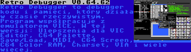 Retro Debugger V0.64.62 | Retro Debugger to debugger kodu i pamięci, który działa w czasie rzeczywistym. Program współpracuje z emulatorem VICE. W tej wersji: Ulepszenia dla VIC Editor, C64 Palette, Save/Load, MIDI, C64 Screen, C64 Color RAM, Charset, VIA i wiele więcej.