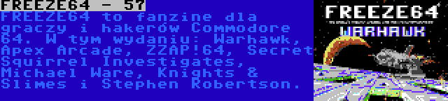 FREEZE64 - 57 | FREEZE64 to fanzine dla graczy i hakerów Commodore 64. W tym wydaniu: Warhawk, Apex Arcade, ZZAP!64, Secret Squirrel Investigates, Michael Ware, Knights & Slimes i Stephen Robertson.