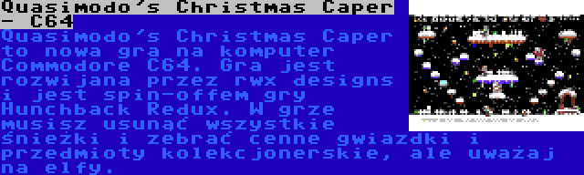 Quasimodo's Christmas Caper - C64 | Quasimodo's Christmas Caper to nowa gra na komputer Commodore C64. Gra jest rozwijana przez rwx designs i jest spin-offem gry Hunchback Redux. W grze musisz usunąć wszystkie śnieżki i zebrać cenne gwiazdki i przedmioty kolekcjonerskie, ale uważaj na elfy.