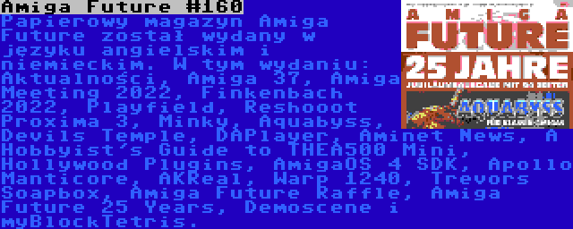 Amiga Future #160 | Papierowy magazyn Amiga Future został wydany w języku angielskim i niemieckim. W tym wydaniu: Aktualności, Amiga 37, Amiga Meeting 2022, Finkenbach 2022, Playfield, Reshooot Proxima 3, Minky, Aquabyss, Devils Temple, DAPlayer, Aminet News, A Hobbyist's Guide to THEA500 Mini, Hollywood Plugins, AmigaOS 4 SDK, Apollo Manticore, AKReal, Warp 1240, Trevors Soapbox, Amiga Future Raffle, Amiga Future 25 Years, Demoscene i myBlockTetris.