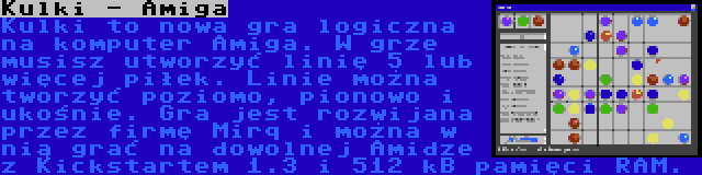 Kulki - Amiga | Kulki to nowa gra logiczna na komputer Amiga. W grze musisz utworzyć linię 5 lub więcej piłek. Linie można tworzyć poziomo, pionowo i ukośnie. Gra jest rozwijana przez firmę Mirq i można w nią grać na dowolnej Amidze z Kickstartem 1.3 i 512 kB pamięci RAM.