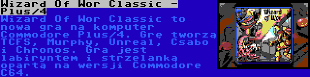 Wizard Of Wor Classic - Plus/4 | Wizard Of Wor Classic to nowa gra na komputer Commodore Plus/4. Grę tworzą TCFS, Murphy, Unreal, Csabo i Chronos. Gra jest labiryntem i strzelanką opartą na wersji Commodore C64.
