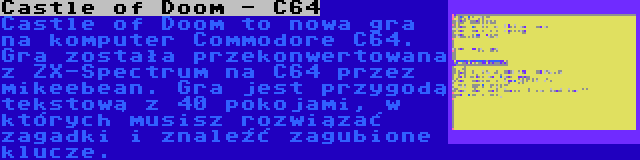 Castle of Doom - C64 | Castle of Doom to nowa gra na komputer Commodore C64. Gra została przekonwertowana z ZX-Spectrum na C64 przez mikeebean. Gra jest przygodą tekstową z 40 pokojami, w których musisz rozwiązać zagadki i znaleźć zagubione klucze.