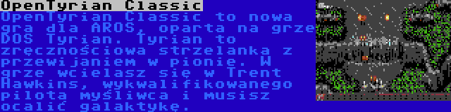 OpenTyrian Classic | OpenTyrian Classic to nowa gra dla AROS, oparta na grze DOS Tyrian. Tyrian to zręcznościowa strzelanka z przewijaniem w pionie. W grze wcielasz się w Trent Hawkins, wykwalifikowanego pilota myśliwca i musisz ocalić galaktykę.