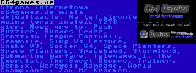 C64games.de | Strona internetowa c64games.de miała aktualizację. Na tej stronie można teraz znaleźć 7278 gier. Nowe gry to: Push Puzzler, Rundes Leder, Scottish League Football, Seawolfe, Slug Vs Lettuce, Snake V3, Soccer 64, Space Planters, Space Planters, Spacebaud, Stormlord, Submarine Warfare, Telegames 1, The Exorcist, The Sweet Shoppe, Trainer, Verbix, Werewolf Rampage, World Champions i Zak Mc Kracken.