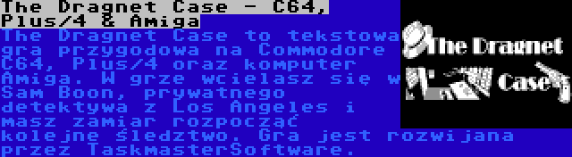 The Dragnet Case - C64, Plus/4 & Amiga | The Dragnet Case to tekstowa gra przygodowa na Commodore C64, Plus/4 oraz komputer Amiga. W grze wcielasz się w Sam Boon, prywatnego detektywa z Los Angeles i masz zamiar rozpocząć kolejne śledztwo. Gra jest rozwijana przez TaskmasterSoftware.