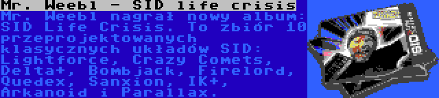 Mr. Weebl - SID life crisis | Mr. Weebl nagrał nowy album: SID Life Crisis. To zbiór 10 przeprojektowanych klasycznych układów SID: Lightforce, Crazy Comets, Delta+, Bombjack, Firelord, Quedex, Sanxion, IK+, Arkanoid i Parallax.