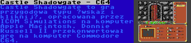 Castle Shadowgate - C64 | Castle Shadowgate to gra przygodowa typu „wskaż i kliknij”, opracowana przez ICOM Simulations na komputer Apple Macintosh. Donnie Russell II przekonwertował grę na komputer Commodore C64.
