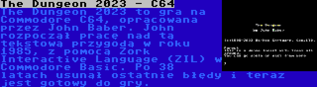 The Dungeon 2023 - C64 | The Dungeon 2023 to gra na Commodore C64, opracowana przez John Baber. John rozpoczął pracę nad tą tekstową przygodą w roku 1985, z pomocą Zork Interactive Language (ZIL) w Commodore Basic. Po 38 latach usunął ostatnie błędy i teraz jest gotowy do gry.