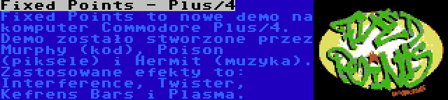 Fixed Points - Plus/4 | Fixed Points to nowe demo na komputer Commodore Plus/4. Demo zostało stworzone przez Murphy (kod), Poison (piksele) i Hermit (muzyka). Zastosowane efekty to: Interference, Twister, Kefrens Bars i Plasma.