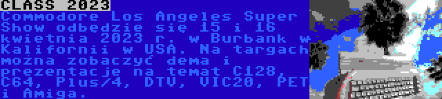 CLASS 2023 | Commodore Los Angeles Super Show odbędzie się 15 i 16 kwietnia 2023 r. w Burbank w Kalifornii w USA. Na targach można zobaczyć dema i prezentacje na temat C128, C64, Plus/4, DTV, VIC20, PET i Amiga.