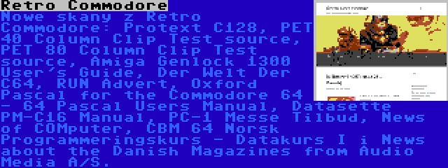 Retro Commodore | Nowe skany z Retro Commodore: Protext C128, PET 40 Column Clip Test source, PET 80 Column Clip Test source, Amiga Genlock 1300 User's Guide, Der Welt Der C64, RUN Advert, Oxford Pascal for the Commodore 64 - 64 Pascal Users Manual, Datasette PM-C16 Manual, PC-1 Messe Tilbud, News of COMputer, CBM 64 Norsk Programmeringskurs - Datakurs I i News about the Danish Magazines from Audio Media A/S.