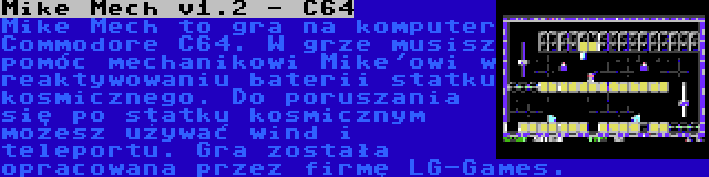 Mike Mech v1.2 - C64 | Mike Mech to gra na komputer Commodore C64. W grze musisz pomóc mechanikowi Mike'owi w reaktywowaniu baterii statku kosmicznego. Do poruszania się po statku kosmicznym możesz używać wind i teleportu. Gra została opracowana przez firmę LG-Games.