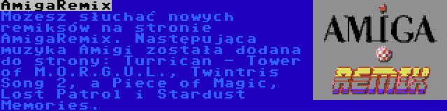 AmigaRemix | Możesz słuchać nowych remiksów na stronie AmigaRemix. Następująca muzyka Amigi została dodana do strony: Turrican - Tower of M.O.R.G.U.L., Twintris Song 2, a Piece of Magic, Lost Patrol i Stardust Memories.