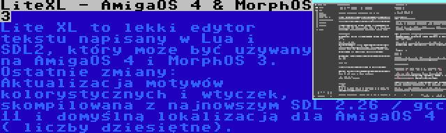 LiteXL - AmigaOS 4 & MorphOS 3 | Lite XL to lekki edytor tekstu napisany w Lua i SDL2, który może być używany na AmigaOS 4 i MorphOS 3. Ostatnie zmiany: Aktualizacja motywów kolorystycznych i wtyczek, skompilowana z najnowszym SDL 2.26 / gcc 11 i domyślną lokalizacją dla AmigaOS 4 ( liczby dziesiętne).