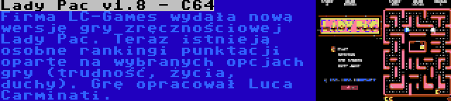 Lady Pac v1.8 - C64 | Firma LC-Games wydała nową wersję gry zręcznościowej Lady Pac. Teraz istnieją osobne rankingi punktacji oparte na wybranych opcjach gry (trudność, życia, duchy). Grę opracował Luca Carminati.