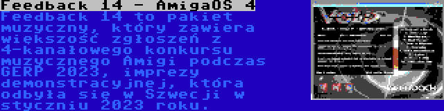 Feedback 14 - AmigaOS 4 | Feedback 14 to pakiet muzyczny, który zawiera większość zgłoszeń z 4-kanałowego konkursu muzycznego Amigi podczas GERP 2023, imprezy demonstracyjnej, która odbyła się w Szwecji w styczniu 2023 roku.
