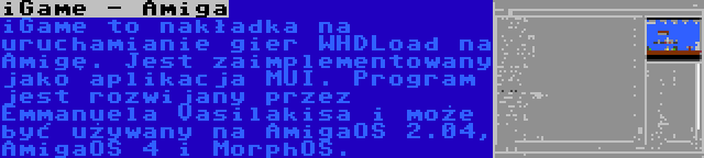iGame - Amiga | iGame to nakładka na uruchamianie gier WHDLoad na Amigę. Jest zaimplementowany jako aplikacja MUI. Program jest rozwijany przez Emmanuela Vasilakisa i może być używany na AmigaOS 2.04, AmigaOS 4 i MorphOS.